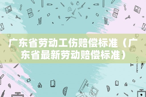 廣東省勞動工傷賠償標準（廣東省最新勞動賠償標準）