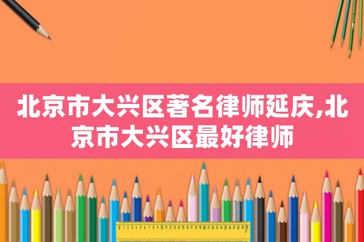 北京市大興區著名律師延慶,北京市大興區最好律師