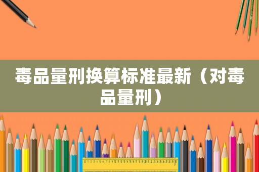 毒品量刑換算標準最新（對毒品量刑）