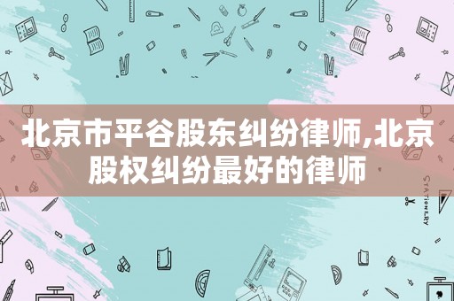 北京市平谷股東糾紛律師,北京股權糾紛最好的律師