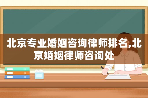 北京專業婚姻咨詢律師排名,北京婚姻律師咨詢處