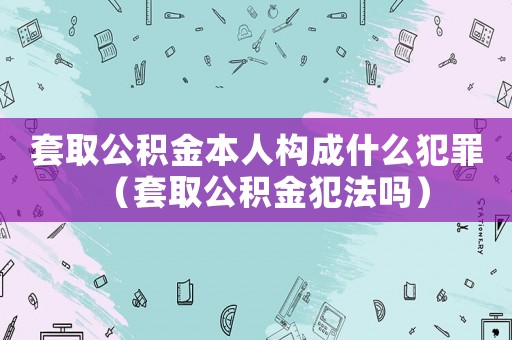 套取公積金本人構成什么犯罪（套取公積金犯法嗎）