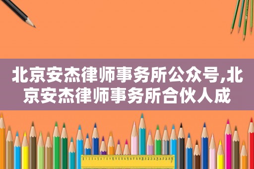 北京安杰律師事務所公眾號,北京安杰律師事務所合伙人成