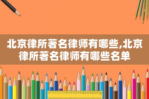 北京律所著名律師有哪些,北京律所著名律師有哪些名單