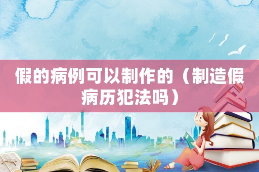 假的病例可以制作的（制造假病歷犯法嗎）