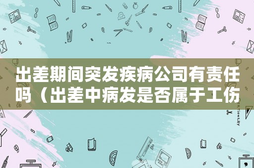 出差期間突發疾病公司有責任嗎（出差中病發是否屬于工傷）