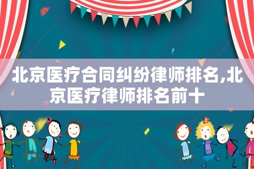 北京醫(yī)療合同糾紛律師排名,北京醫(yī)療律師排名前十