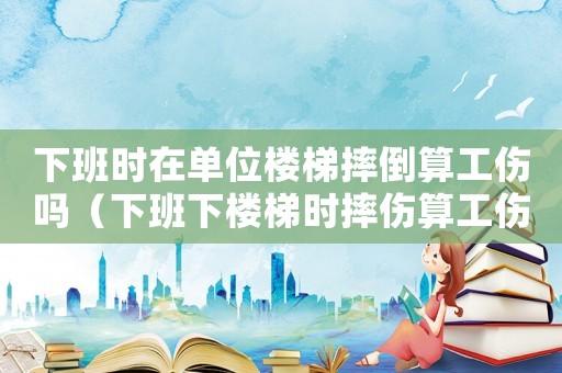 下班時(shí)在單位樓梯摔倒算工傷嗎（下班下樓梯時(shí)摔傷算工傷嗎）