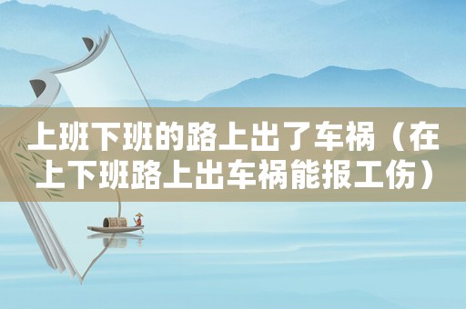上班下班的路上出了車禍（在上下班路上出車禍能報(bào)工傷）