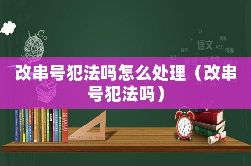 改串號犯法嗎怎么處理（改串號犯法嗎）
