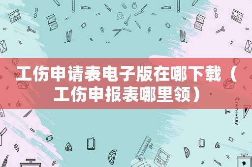 工傷申請表電子版在哪下載（工傷申報表哪里領）