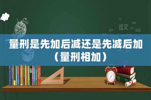 量刑是先加后減還是先減后加（量刑相加）