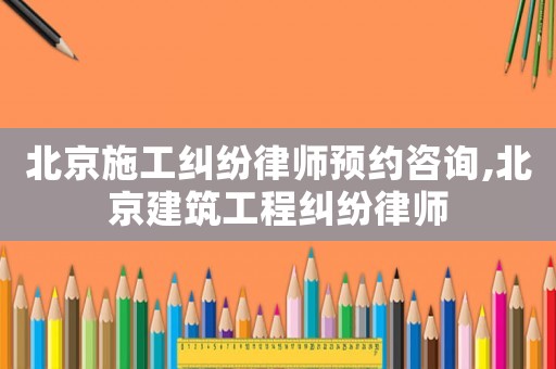 北京施工糾紛律師預約咨詢,北京建筑工程糾紛律師