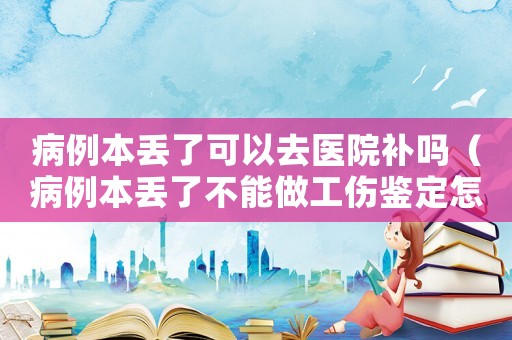 病例本丟了可以去醫院補嗎（病例本丟了不能做工傷鑒定怎么辦）