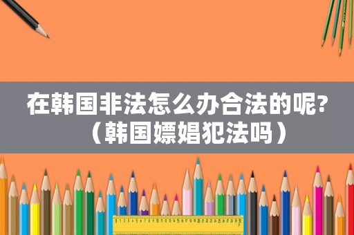 在韓國非法怎么辦合法的呢?（韓國嫖娼犯法嗎）