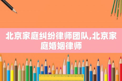 北京家庭糾紛律師團隊,北京家庭婚姻律師