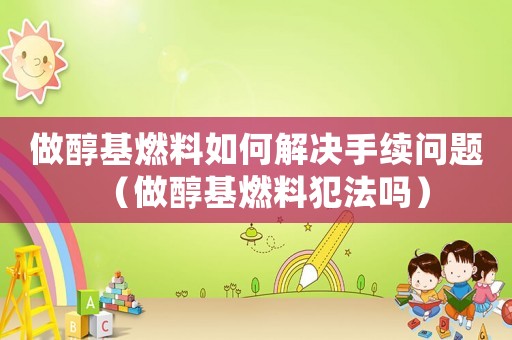 做醇基燃料如何解決手續問題（做醇基燃料犯法嗎）