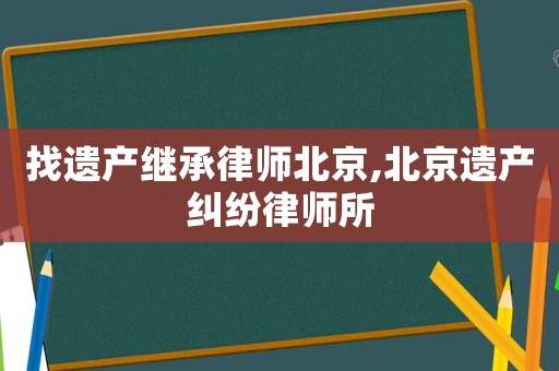找遺產繼承律師北京,北京遺產糾紛律師所