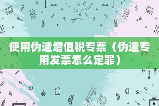 使用偽造增值稅專票（偽造專用發(fā)票怎么定罪）