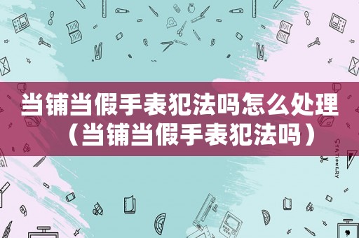 當鋪當假手表犯法嗎怎么處理（當鋪當假手表犯法嗎）