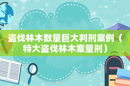 盜伐林木數量巨大判刑案例（特大盜伐林木案量刑）