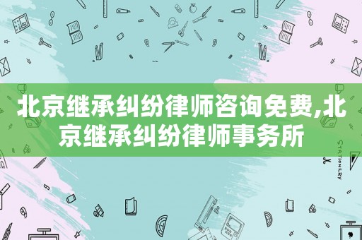 北京繼承糾紛律師咨詢免費,北京繼承糾紛律師事務所