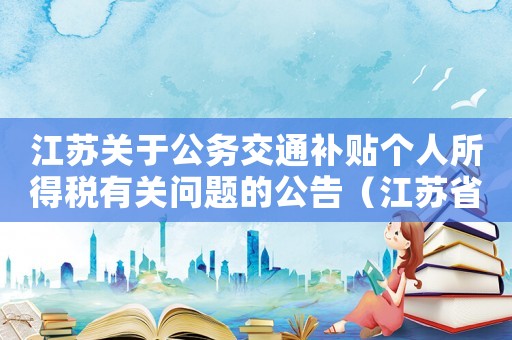 江蘇關(guān)于公務(wù)交通補貼個人所得稅有關(guān)問題的公告（江蘇省交通費補貼扣除標(biāo)準(zhǔn)）