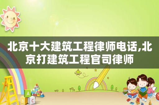 北京十大建筑工程律師電話,北京打建筑工程官司律師