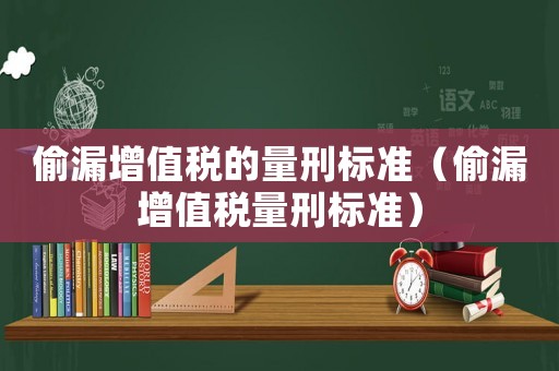 偷漏增值稅的量刑標準（偷漏增值稅量刑標準）
