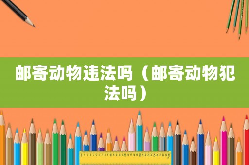 郵寄動物違法嗎（郵寄動物犯法嗎）