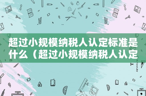 超過小規模納稅人認定標準是什么（超過小規模納稅人認定標準）