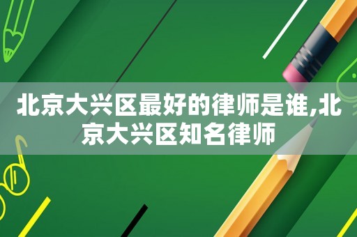 北京大興區最好的律師是誰,北京大興區知名律師