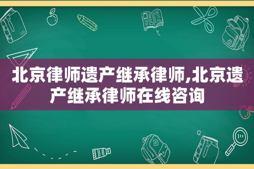 北京律師遺產繼承律師,北京遺產繼承律師在線咨詢