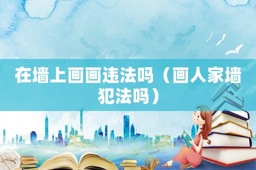 在墻上畫畫違法嗎（畫人家墻犯法嗎）