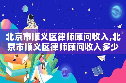 北京市順義區(qū)律師顧問收入,北京市順義區(qū)律師顧問收入多少