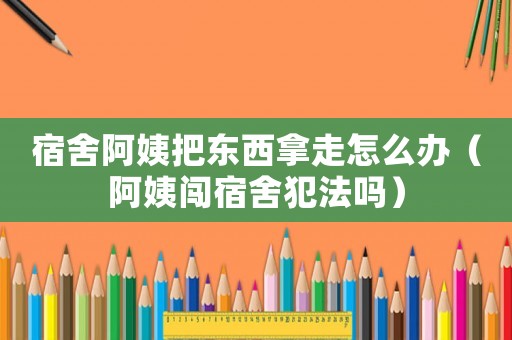 宿舍阿姨把東西拿走怎么辦（阿姨闖宿舍犯法嗎）