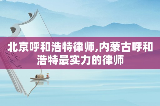北京呼和浩特律師,內蒙古呼和浩特最實力的律師