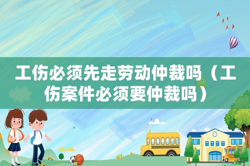 工傷必須先走勞動仲裁嗎（工傷案件必須要仲裁嗎）