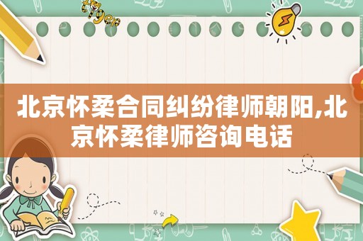 北京懷柔合同糾紛律師朝陽,北京懷柔律師咨詢電話