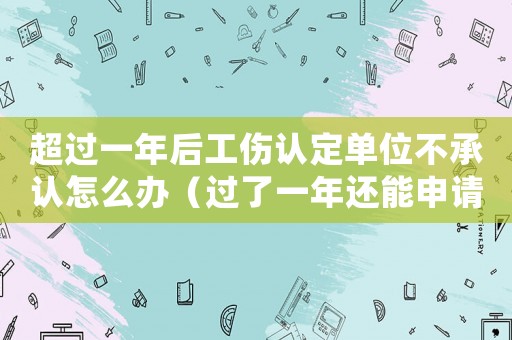 超過一年后工傷認定單位不承認怎么辦（過了一年還能申請工傷認定嗎）