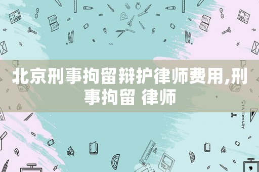 北京刑事拘留辯護律師費用,刑事拘留 律師
