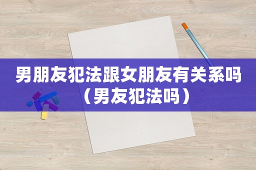 男朋友犯法跟女朋友有關系嗎（男友犯法嗎）