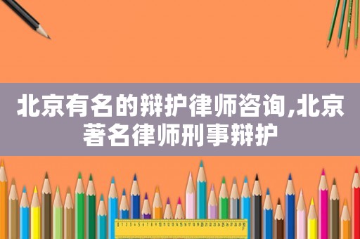 北京有名的辯護律師咨詢,北京著名律師刑事辯護