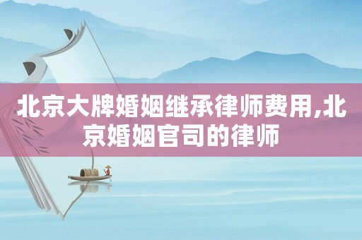北京大牌婚姻繼承律師費(fèi)用,北京婚姻官司的律師