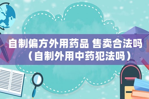 自制偏方外用藥品 售賣合法嗎（自制外用中藥犯法嗎）