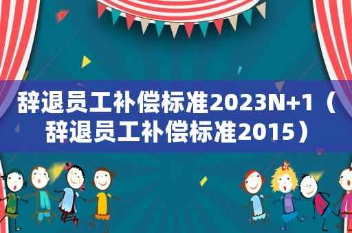 辭退員工補償標準2023N+1（辭退員工補償標準2015）
