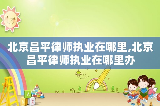 北京昌平律師執業在哪里,北京昌平律師執業在哪里辦