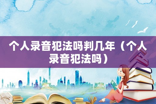 個人錄音犯法嗎判幾年（個人錄音犯法嗎）