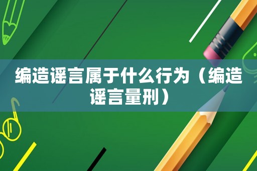 編造謠言屬于什么行為（編造謠言量刑）