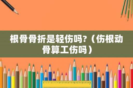 根骨骨折是輕傷嗎?（傷根動骨算工傷嗎）